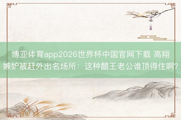 博亚体育app2026世界杯中国官网下载 高翔嫉妒被赶外出名场所：这种醋王老公谁顶得住啊？