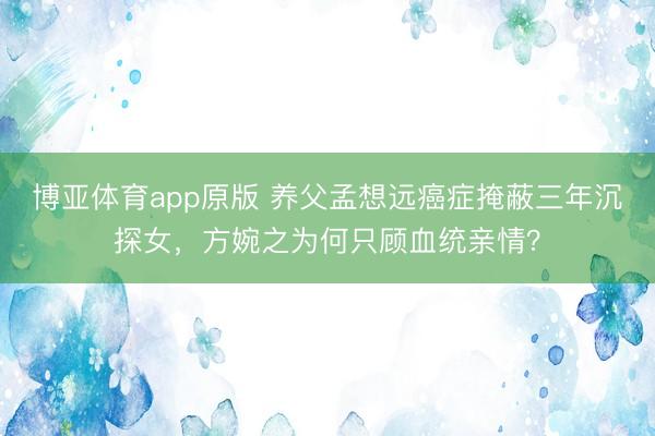 博亚体育app原版 养父孟想远癌症掩蔽三年沉探女，方婉之为何只顾血统亲情？
