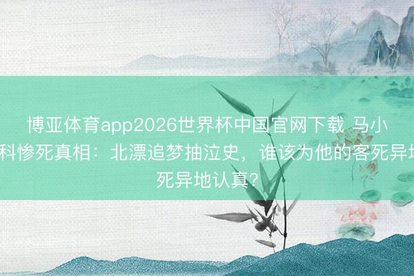 博亚体育app2026世界杯中国官网下载 马小军莫斯科惨死真相：北漂追梦抽泣史，谁该为他的客死异地认真？