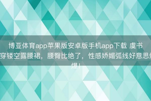 博亚体育app苹果版安卓版手机app下载 虞书欣穿镂空露腰裙，腰臀比绝了，性感娇媚弧线好意思爆！