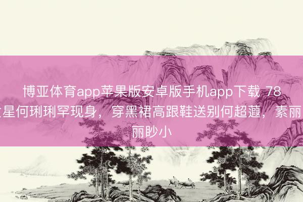 博亚体育app苹果版安卓版手机app下载 78岁女星何琍琍罕现身，穿黑裙高跟鞋送别何超蕸，素丽眇小