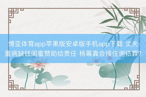 博亚体育app苹果版安卓版手机app下载 丈夫重病缺钱闺蜜赞助给责任 杨幂真会接住谢依霖？
