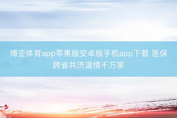 博亚体育app苹果版安卓版手机app下载 医保跨省共济温情千万家