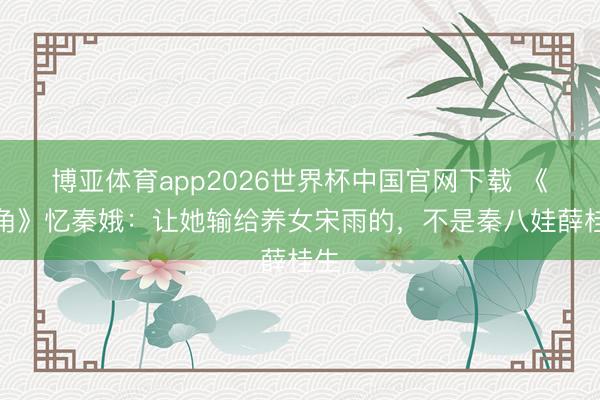 博亚体育app2026世界杯中国官网下载 《主角》忆秦娥：让她输给养女宋雨的，不是秦八娃薛桂生