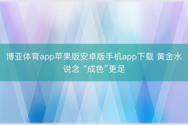 博亚体育app苹果版安卓版手机app下载 黄金水说念 “成色”更足