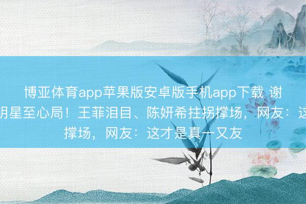博亚体育app苹果版安卓版手机app下载 谢霆锋演唱会成明星至心局！王菲泪目、陈妍希拄拐撑场，网友：这才是真一又友