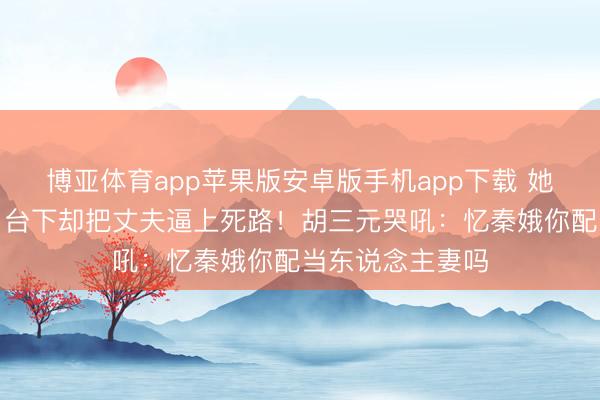 博亚体育app苹果版安卓版手机app下载 她台上万众提神，台下却把丈夫逼上死路！胡三元哭吼：忆秦娥你配当东说念主妻吗