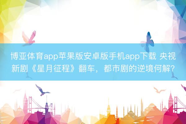 博亚体育app苹果版安卓版手机app下载 央视新剧《星月征程》翻车，都市剧的逆境何解？