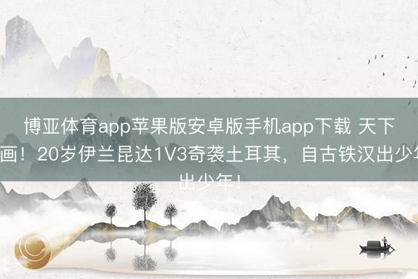 博亚体育app苹果版安卓版手机app下载 天下名画！20岁伊兰昆达1V3奇袭土耳其，自古铁汉出少年！