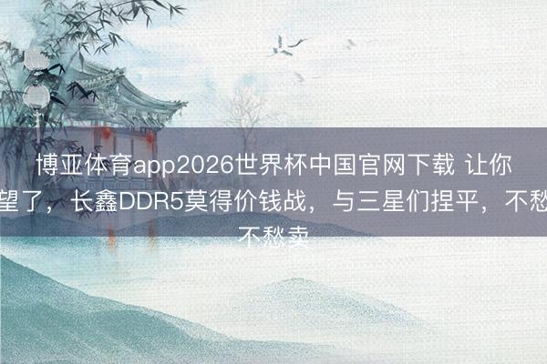 博亚体育app2026世界杯中国官网下载 让你失望了，长鑫DDR5莫得价钱战，与三星们捏平，不愁卖