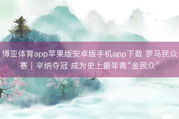 博亚体育app苹果版安卓版手机app下载 罗马民众赛｜辛纳夺冠 成为史上最年青“金民众”
