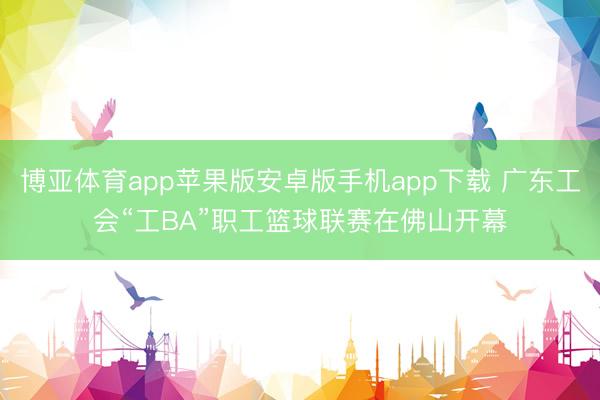博亚体育app苹果版安卓版手机app下载 广东工会“工BA”职工篮球联赛在佛山开幕