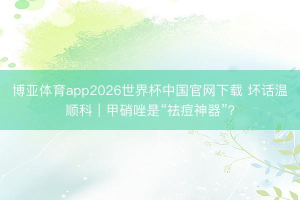 博亚体育app2026世界杯中国官网下载 坏话温顺科｜甲硝唑是“祛痘神器”？