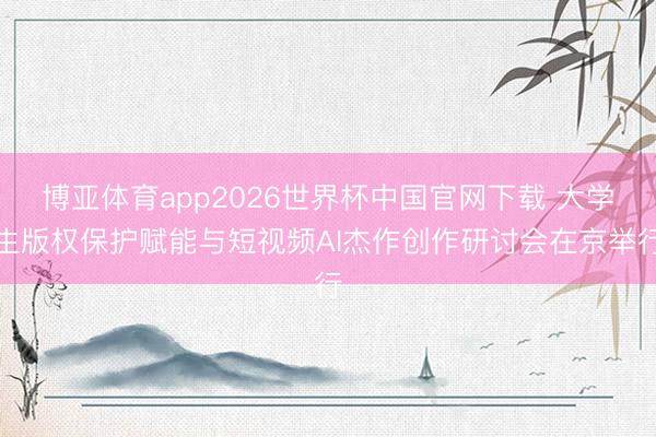 博亚体育app2026世界杯中国官网下载 大学生版权保护赋能与短视频AI杰作创作研讨会在京举行