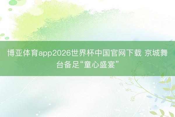 博亚体育app2026世界杯中国官网下载 京城舞台备足“童心盛宴”