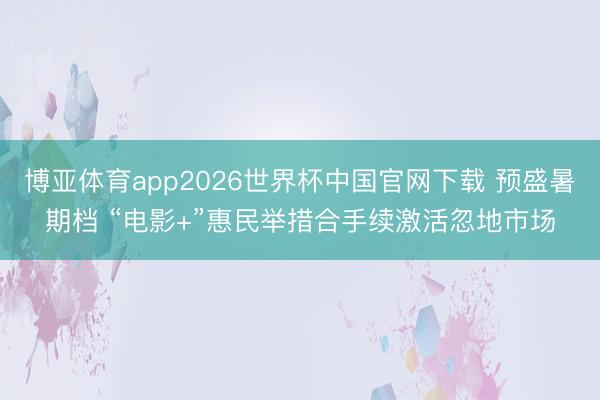 博亚体育app2026世界杯中国官网下载 预盛暑期档 “电影+”惠民举措合手续激活忽地市场
