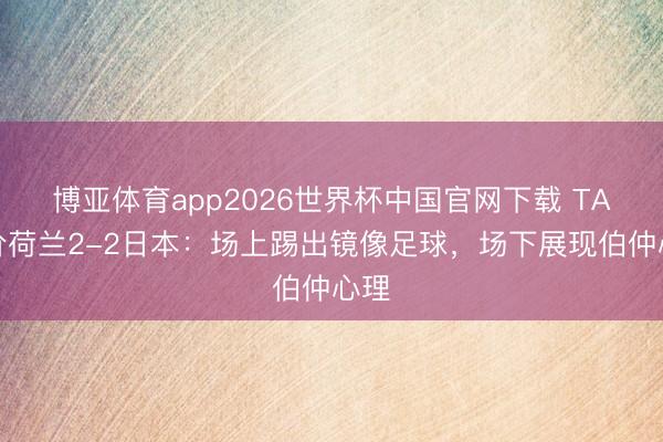 博亚体育app2026世界杯中国官网下载 TA评价荷兰2-2日本：场上踢出镜像足球，场下展现伯仲心理