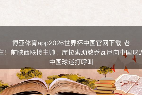 博亚体育app2026世界杯中国官网下载 老熟东谈主！前陕西联接主帅、库拉索助教乔瓦尼向中国球迷打呼叫
