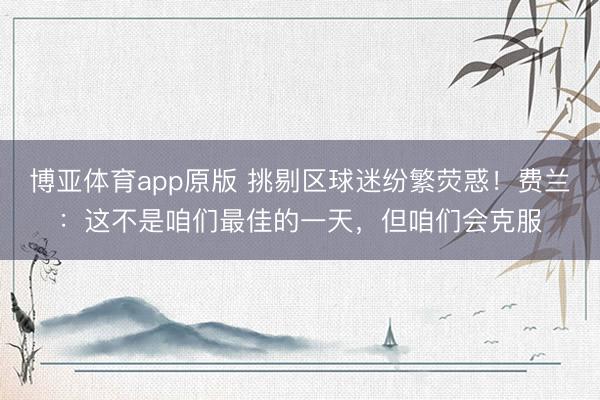 博亚体育app原版 挑剔区球迷纷繁荧惑！费兰：这不是咱们最佳的一天，但咱们会克服