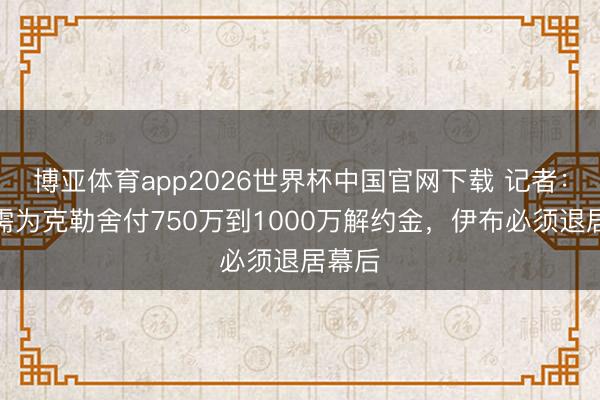 博亚体育app2026世界杯中国官网下载 记者：米兰需为克勒舍付750万到1000万解约金，伊布必须退居幕后