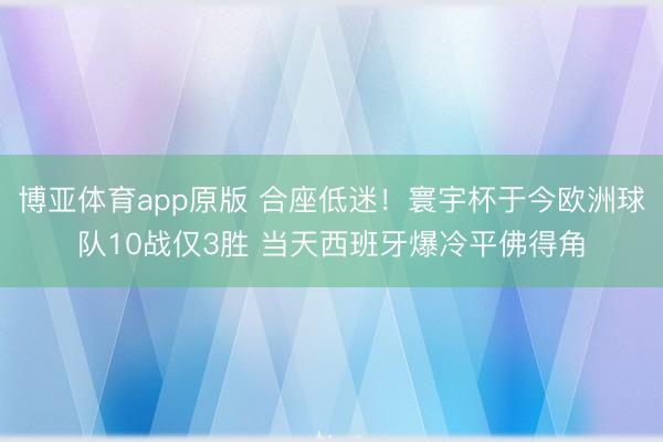 博亚体育app原版 合座低迷！寰宇杯于今欧洲球队10战仅3胜 当天西班牙爆冷平佛得角