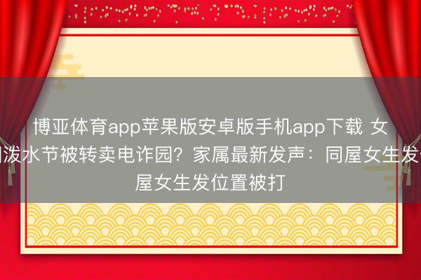 博亚体育app苹果版安卓版手机app下载 女生去泰国泼水节被转卖电诈园？家属最新发声：同屋女生发位置被打