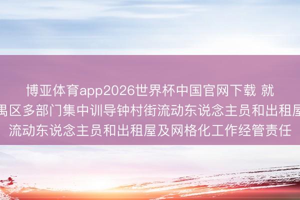 博亚体育app2026世界杯中国官网下载 就地抽查，现场整改！番禺区多部门集中训导钟村街流动东说念主员和出租屋及网格化工作经管责任