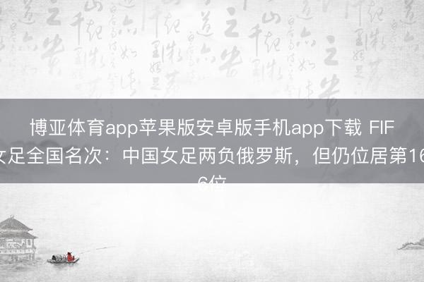 博亚体育app苹果版安卓版手机app下载 FIFA女足全国名次：中国女足两负俄罗斯，但仍位居第16位