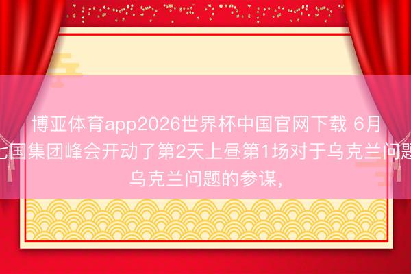 博亚体育app2026世界杯中国官网下载 6月16号，七国集团峰会开动了第2天上昼第1场对于乌克兰问题的参谋，