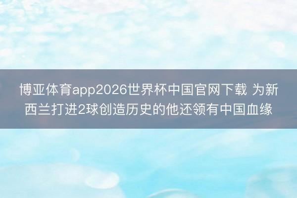 博亚体育app2026世界杯中国官网下载 为新西兰打进2球创造历史的他还领有中国血缘