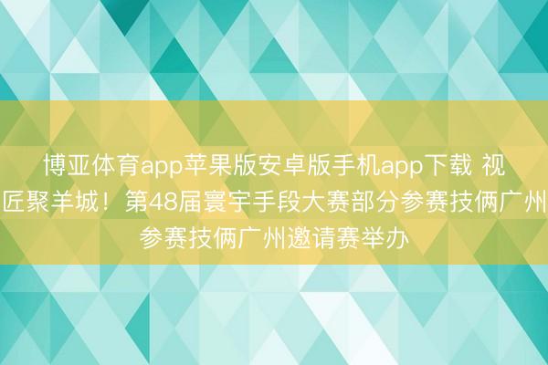 博亚体育app苹果版安卓版手机app下载 视频|五洲巧匠聚羊城!第48届寰宇手段大赛部分参赛技俩广州邀请赛举办