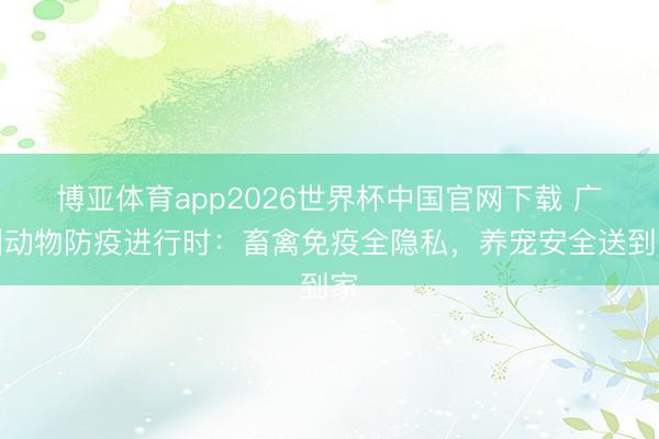 博亚体育app2026世界杯中国官网下载 广州动物防疫进行时：畜禽免疫全隐私，养宠安全送到家