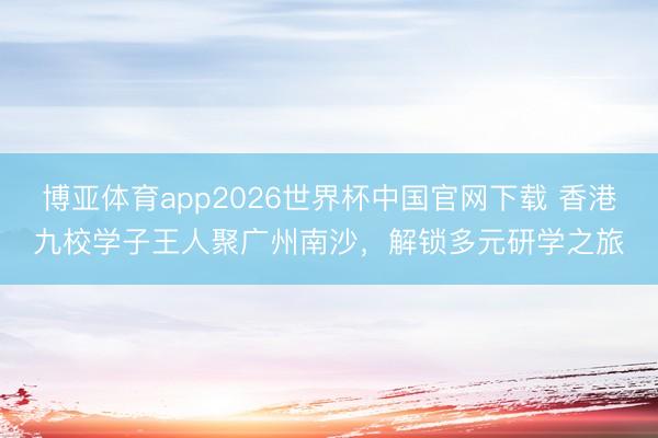 博亚体育app2026世界杯中国官网下载 香港九校学子王人聚广州南沙，解锁多元研学之旅