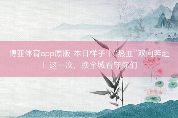 博亚体育app原版 本日样子｜“热血”双向奔赴！这一次，换全城看守你们