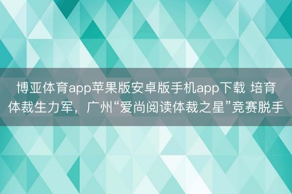 博亚体育app苹果版安卓版手机app下载 培育体裁生力军，广州“爱尚阅读体裁之星”竞赛脱手