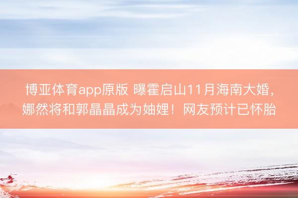 博亚体育app原版 曝霍启山11月海南大婚，娜然将和郭晶晶成为妯娌！网友预计已怀胎