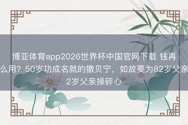 博亚体育app2026世界杯中国官网下载 钱再多有什么用？50岁功成名就的撒贝宁，如故要为82岁父亲操碎心