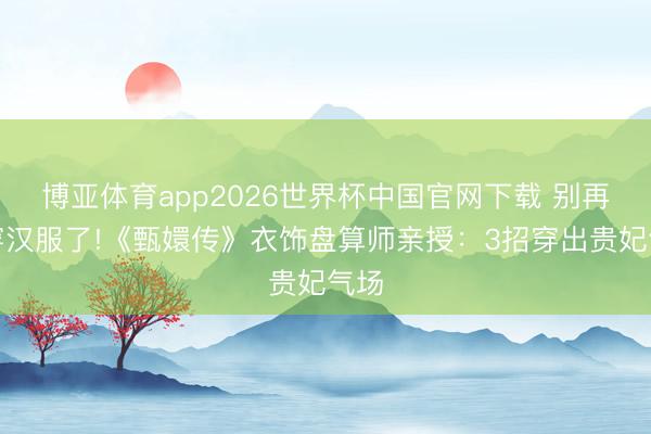博亚体育app2026世界杯中国官网下载 别再乱穿汉服了!《甄嬛传》衣饰盘算师亲授：3招穿出贵妃气场
