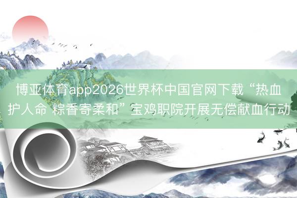 博亚体育app2026世界杯中国官网下载 “热血护人命 粽香寄柔和” 宝鸡职院开展无偿献血行动